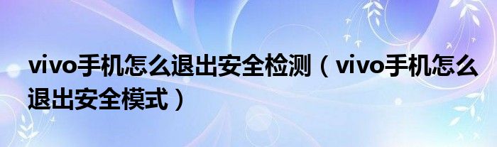 vivo手机怎么退出安全模式(vivo手机怎么退出安全检测)
