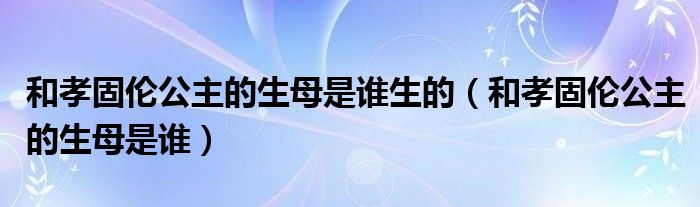 和孝固伦公主的生母是谁(和孝固伦公主的生母是谁生的)