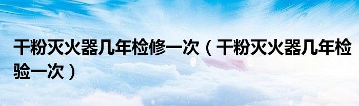 干粉灭火器几年检验一次(干粉灭火器几年检修一次)