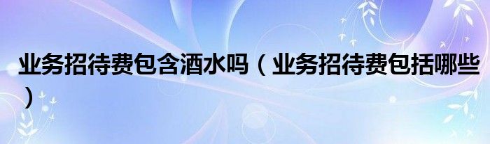业务招待费包括哪些(业务招待费包含酒水吗)