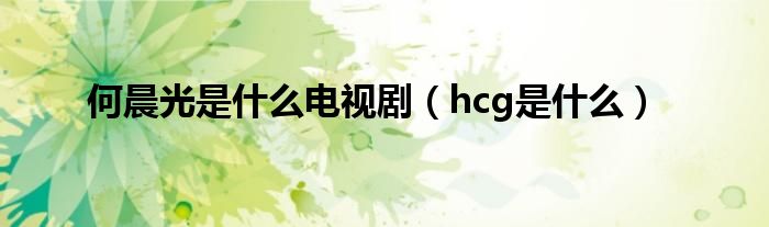 hcg是什么(何晨光是什么电视剧)