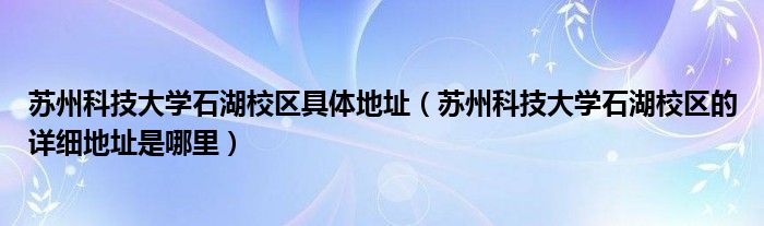 苏州科技大学石湖校区的详细地址是哪里(苏州科技大学石湖校区具体地址)