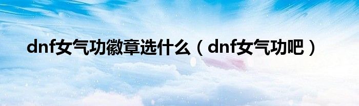 dnf女气功吧(dnf女气功徽章选什么)