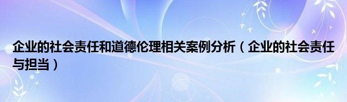 企业的社会责任与担当(企业的社会责任和道德伦理相关案例分析)