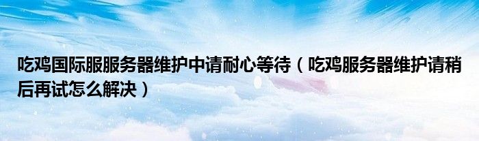 吃鸡服务器维护请稍后再试怎么解决(吃鸡国际服服务器维护中请耐心等待)