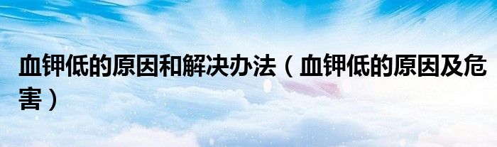 血钾低的原因及危害(血钾低的原因和解决办法)