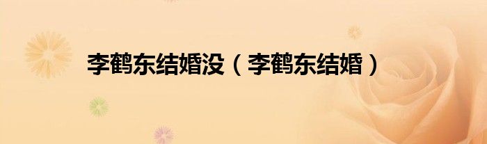 李鹤东结婚(李鹤东结婚没)
