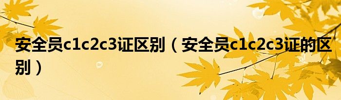 安全员c1c2c3证的区别(安全员c1c2c3证区别)