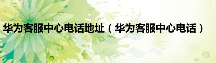 华为客服中心电话(华为客服中心电话地址)