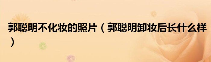 郭聪明卸妆后长什么样(郭聪明不化妆的照片)