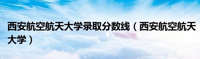 西安航空航天大学(西安航空航天大学录取分数线)