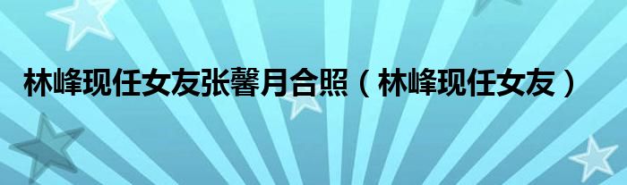 林峰现任女友(林峰现任女友张馨月合照)