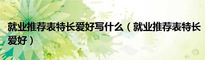 就业推荐表特长爱好(就业推荐表特长爱好写什么)