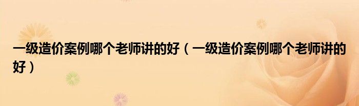 一级造价案例哪个老师讲的好(一级造价案例哪个老师讲的好)