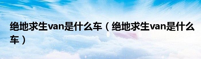 绝地求生van是什么车(绝地求生van是什么车)