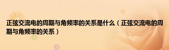 正弦交流电的周期与角频率的关系(正弦交流电的周期与角频率的关系是什么)