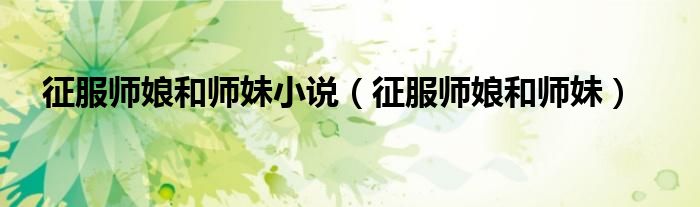 征服师娘和师妹(征服师娘和师妹小说)