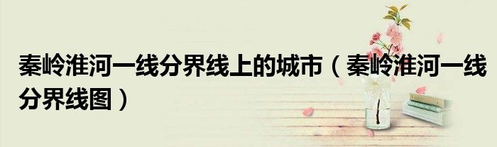 秦岭淮河一线分界线图(秦岭淮河一线分界线上的城市)