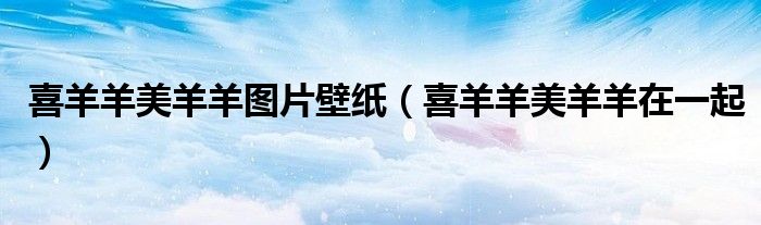 喜羊羊美羊羊在一起(喜羊羊美羊羊图片壁纸)