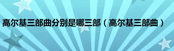 高尔基三部曲(高尔基三部曲分别是哪三部)