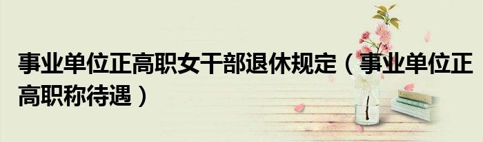 事业单位正高职称待遇(事业单位正高职女干部退休规定)