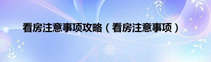 看房注意事项(看房注意事项攻略)