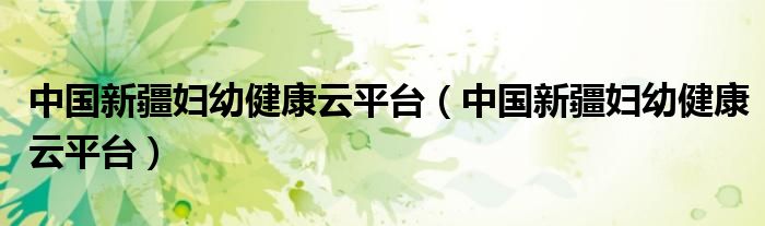 中国新疆妇幼健康云平台(中国新疆妇幼健康云平台)