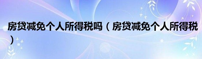 房贷减免个人所得税(房贷减免个人所得税吗)