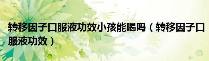 转移因子口服液功效(转移因子口服液功效小孩能喝吗)