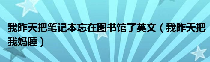 我昨天把我妈睡(我昨天把笔记本忘在图书馆了英文)