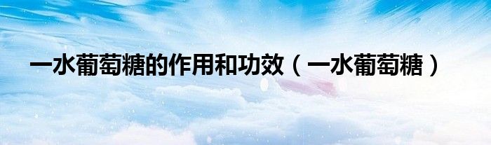 一水葡萄糖(一水葡萄糖的作用和功效)