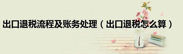 出口退税怎么算(出口退税流程及账务处理)