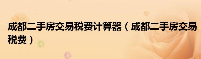 成都二手房交易税费(成都二手房交易税费计算器)