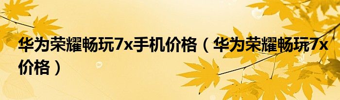 华为荣耀畅玩7x价格(华为荣耀畅玩7x手机价格)