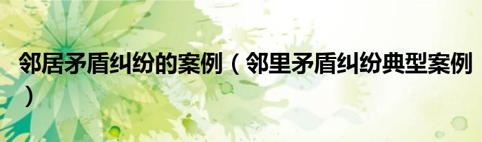 邻里矛盾纠纷典型案例(邻居矛盾纠纷的案例)