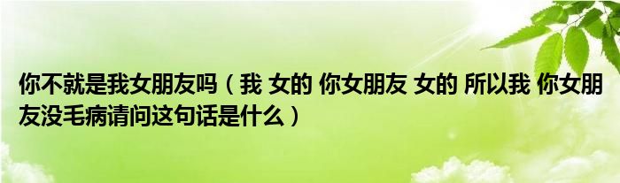 我 女的 你女朋友 女的 所以我 你女朋友没毛病请问这句话是什么(你不就是我女朋友吗)