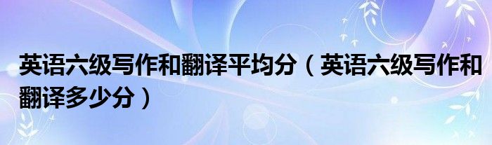 英语六级写作和翻译多少分(英语六级写作和翻译平均分)