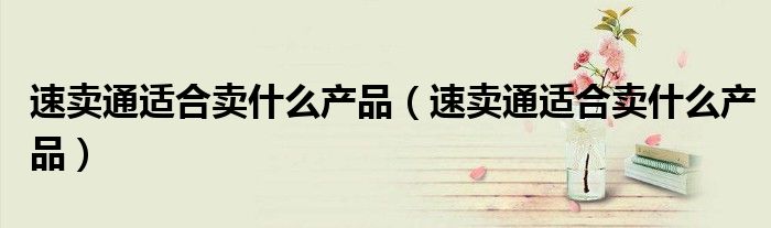 速卖通适合卖什么产品(速卖通适合卖什么产品)