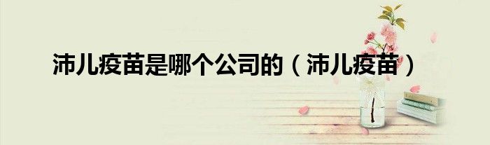 沛儿疫苗(沛儿疫苗是哪个公司的)