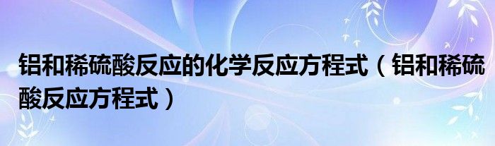 铝和稀硫酸反应方程式(铝和稀硫酸反应的化学反应方程式)