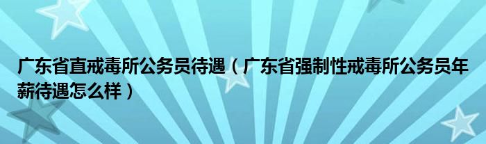 广东省强制性戒毒所公务员年薪待遇怎么样(广东省直戒毒所公务员待遇)
