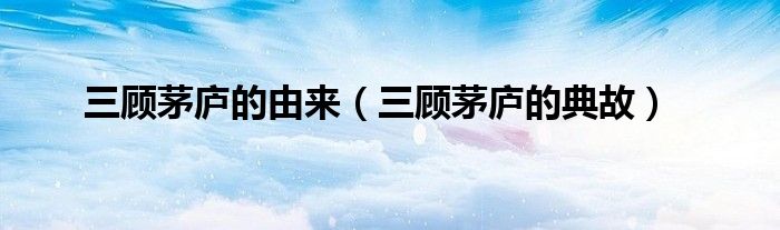 三顾茅庐的典故(三顾茅庐的由来)