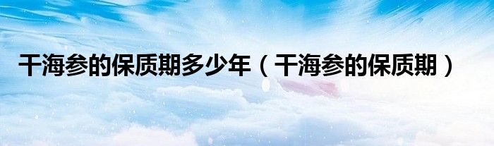 干海参的保质期(干海参的保质期多少年)