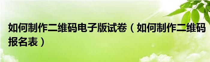 如何制作二维码报名表(如何制作二维码电子版试卷)