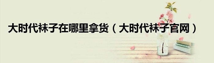 大时代袜子官网(大时代袜子在哪里拿货)