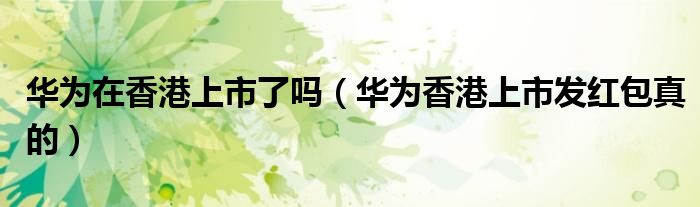 华为香港上市发红包真的(华为在香港上市了吗)