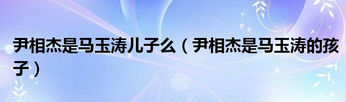 尹相杰是马玉涛的孩子(尹相杰是马玉涛儿子么)