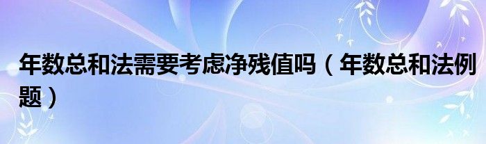 年数总和法例题(年数总和法需要考虑净残值吗)