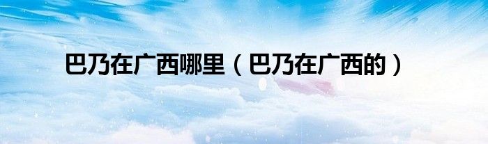 巴乃在广西的(巴乃在广西哪里)