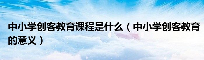 中小学创客教育的意义(中小学创客教育课程是什么)